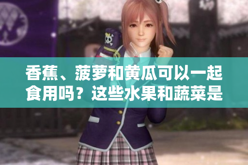 香蕉、菠萝和黄瓜可以一起食用吗？这些水果和蔬菜是否相容？