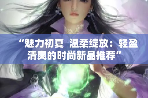 “魅力初夏  温柔绽放：轻盈清爽的时尚新品推荐”