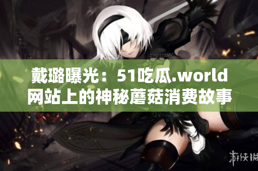 戴璐曝光：51吃瓜.world网站上的神秘蘑菇消费故事引发广泛关注