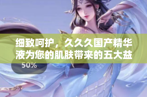 细致呵护，久久久国产精华液为您的肌肤带来的五大益处