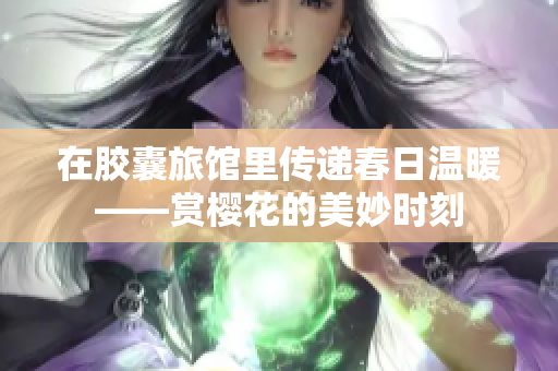 在胶囊旅馆里传递春日温暖——赏樱花的美妙时刻