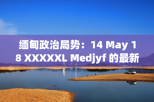 缅甸政治局势：14 May 18 XXXXXL Medjyf 的最新发展