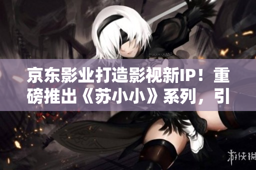 京东影业打造影视新IP！重磅推出《苏小小》系列，引领全新时尚潮流