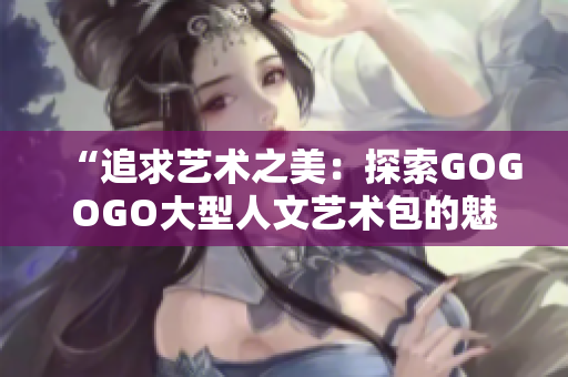 “追求艺术之美：探索GOGOGO大型人文艺术包的魅力与深度”