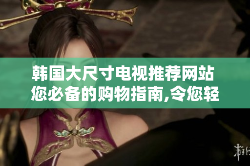 韩国大尺寸电视推荐网站 您必备的购物指南,令您轻松选择心仪之选