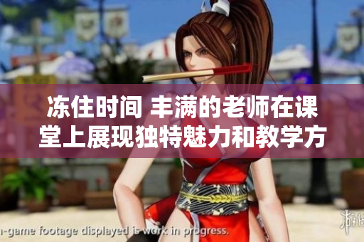 冻住时间 丰满的老师在课堂上展现独特魅力和教学方法