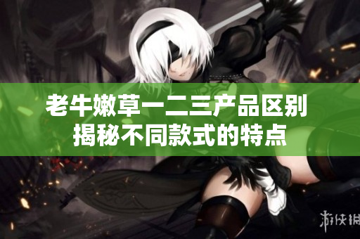 老牛嫩草一二三产品区别 揭秘不同款式的特点