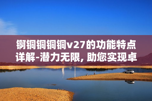 锕铜铜铜铜v27的功能特点详解-潜力无限, 助您实现卓越创新