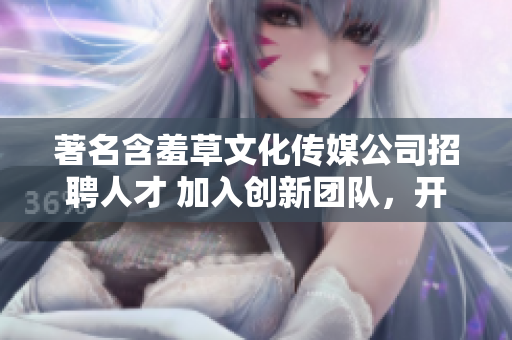 著名含羞草文化传媒公司招聘人才 加入创新团队，开创文化传媒新纪元