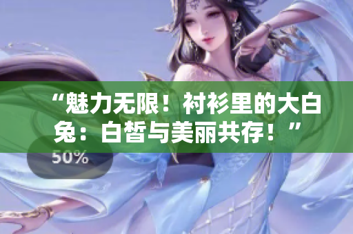 “魅力无限！衬衫里的大白兔：白皙与美丽共存！”