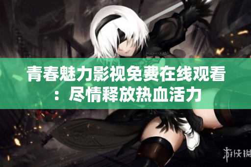 青春魅力影视免费在线观看：尽情释放热血活力