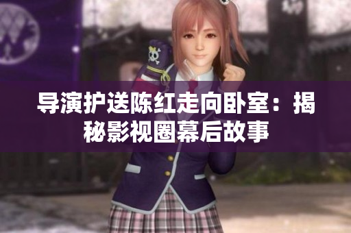 导演护送陈红走向卧室：揭秘影视圈幕后故事