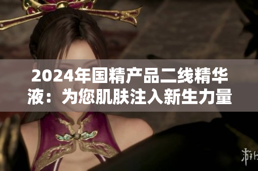 2024年国精产品二线精华液：为您肌肤注入新生力量