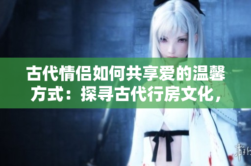 古代情侣如何共享爱的温馨方式：探寻古代行房文化，了解古人亲密之道