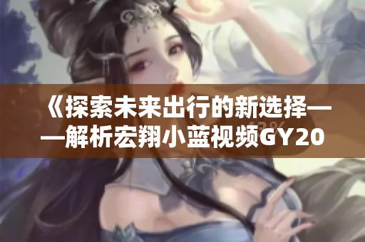 《探索未来出行的新选择——解析宏翔小蓝视频GY2022的独特特点》