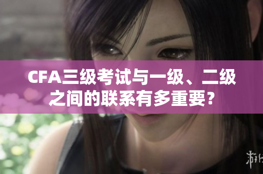 CFA三级考试与一级、二级之间的联系有多重要？