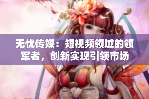 无忧传媒：短视频领域的领军者，创新实现引领市场