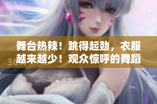 舞台热辣！跳得起劲，衣服越来越少！观众惊呼的舞蹈视频现场