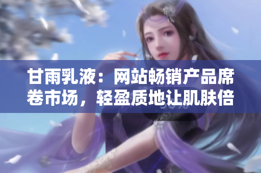 甘雨乳液：网站畅销产品席卷市场，轻盈质地让肌肤倍感清爽与滋润