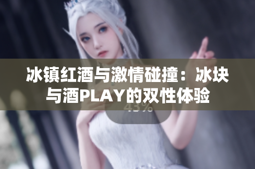 冰镇红酒与激情碰撞：冰块与酒PLAY的双性体验
