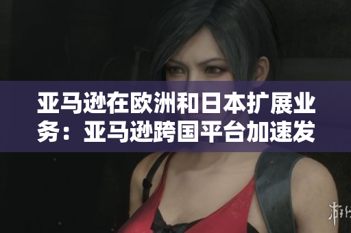 亚马逊在欧洲和日本扩展业务：亚马逊跨国平台加速发展