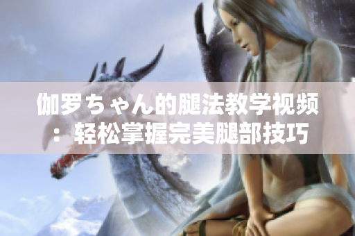 伽罗ちゃん的腿法教学视频：轻松掌握完美腿部技巧