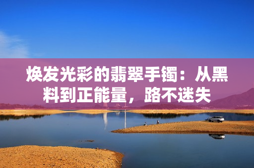 焕发光彩的翡翠手镯：从黑料到正能量，路不迷失