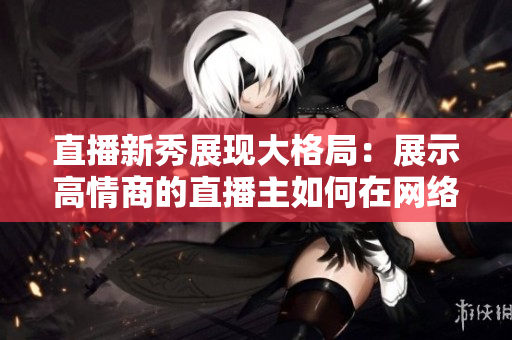 直播新秀展现大格局：展示高情商的直播主如何在网络世界中脱颖而出