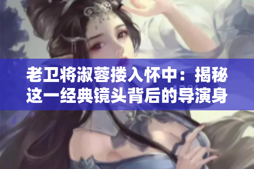 老卫将淑蓉搂入怀中：揭秘这一经典镜头背后的导演身份