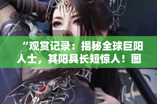 “观赏记录：揭秘全球巨阳人士，其阳具长短惊人！图文并茂，一览无余！”