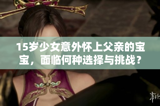 15岁少女意外怀上父亲的宝宝，面临何种选择与挑战？如何妥善处理这一复杂的家庭危机？