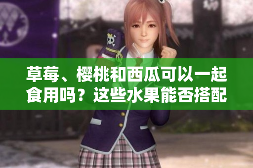 草莓、樱桃和西瓜可以一起食用吗？这些水果能否搭配一起食用？