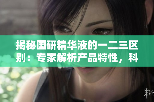 揭秘国研精华液的一二三区别：专家解析产品特性，科普解读功效与使用技巧