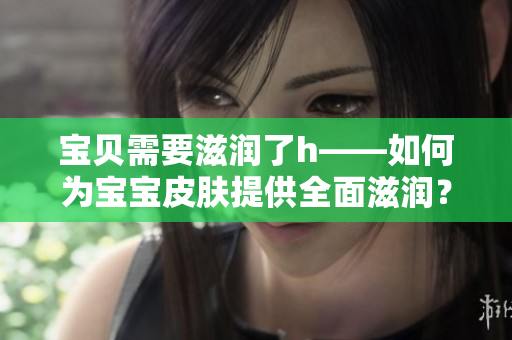 宝贝需要滋润了h——如何为宝宝皮肤提供全面滋润？