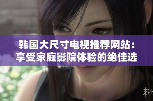 韩国大尺寸电视推荐网站：享受家庭影院体验的绝佳选择