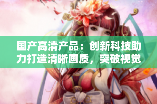 国产高清产品：创新科技助力打造清晰画质，突破视觉体验
