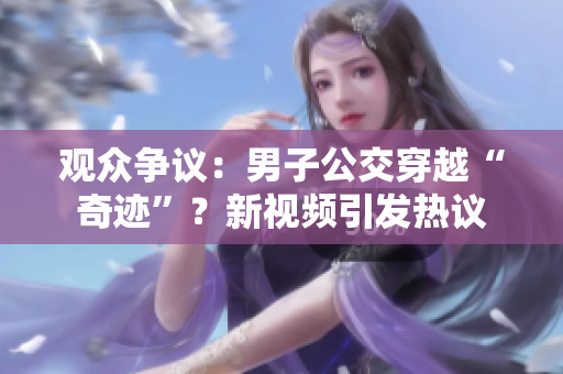 观众争议：男子公交穿越“奇迹”？新视频引发热议