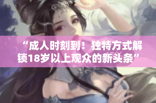 “成人时刻到！独特方式解锁18岁以上观众的新头条”