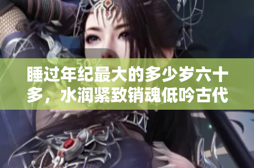 睡过年纪最大的多少岁六十多，水润紧致销魂低吟古代，水润紧致销魂低吟，说说都是怎么的干对象的，睡眠を取らなくてもいい，睡觉抓着小鸡一晚上会怎样314