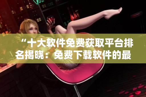 “十大软件免费获取平台排名揭晓：免费下载软件的最佳去处！”