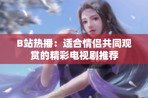B站热播：适合情侣共同观赏的精彩电视剧推荐