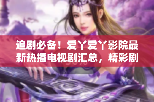 追剧必备！爱丫爱丫影院最新热播电视剧汇总，精彩剧情尽在其中！