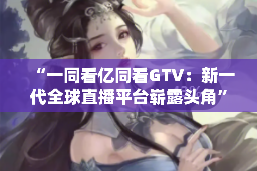“一同看亿同看GTV：新一代全球直播平台崭露头角”