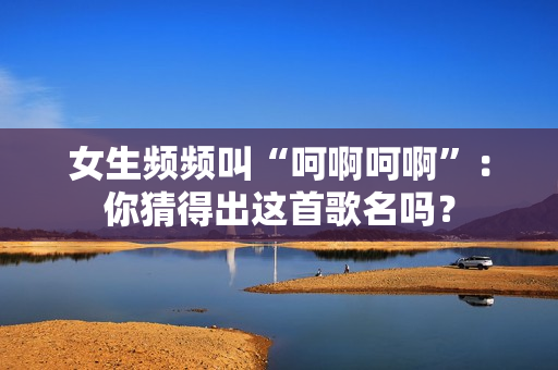 女生频频叫“呵啊呵啊”：你猜得出这首歌名吗？