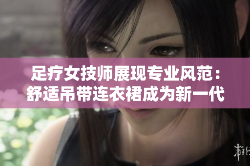足疗女技师展现专业风范：舒适吊带连衣裙成为新一代工作服的首选