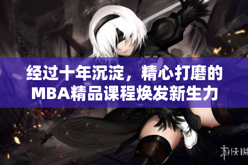 经过十年沉淀，精心打磨的MBA精品课程焕发新生力