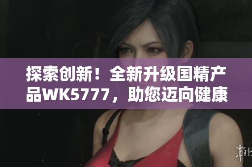 探索创新！全新升级国精产品WK5777，助您迈向健康生活新境界