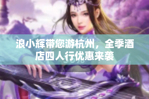 浪小辉带您游杭州，全季酒店四人行优惠来袭
