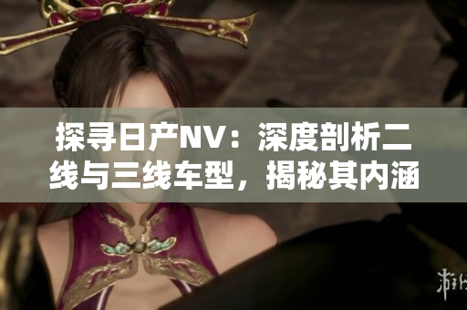探寻日产NV：深度剖析二线与三线车型，揭秘其内涵与性能差异