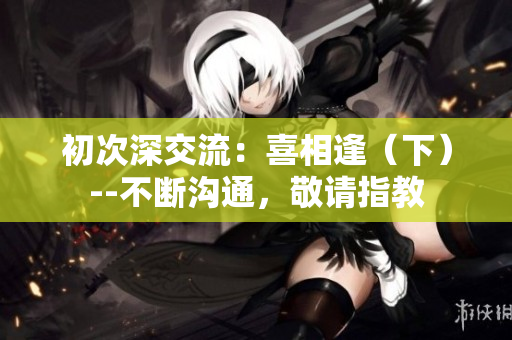 初次深交流：喜相逢（下）--不断沟通，敬请指教
